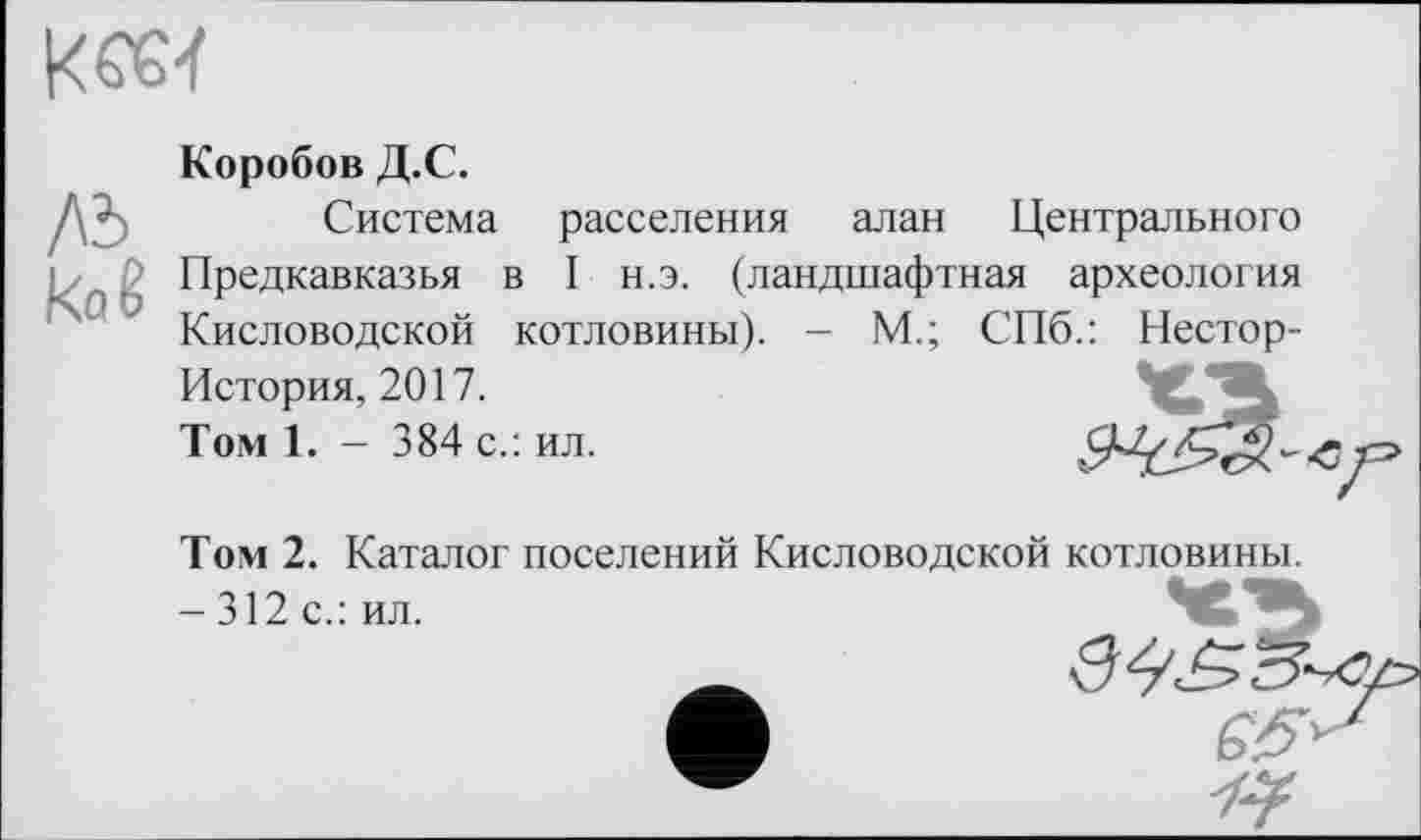 ﻿
/0 kaê
Коробов Д.С.
Система расселения алан Центрального Предкавказья в I н.э. (ландшафтная археология Кисловодской котловины). - М.; СПб.: Нестор-История, 2017.
Томі. - 384 с.: ил.
Том 2. Каталог поселений Кисловодской котловины.
-312с.: ил.